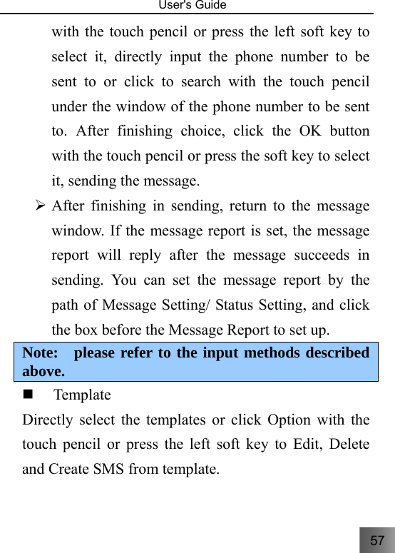 57   User&apos;s Guide                                  with the touch pencil or press the left soft key to select it, directly input the phone number to be sent to or click to search with the touch pencil under the window of the phone number to be sent to. After finishing choice, click the OK button with the touch pencil or press the soft key to select it, sending the message. ¾ After finishing in sending, return to the message window. If the message report is set, the message report will reply after the message succeeds in sending. You can set the message report by the path of Message Setting/ Status Setting, and click the box before the Message Report to set up.   Note:  please refer to the input methods described above.  Template  Directly select the templates or click Option with the touch pencil or press the left soft key to Edit, Delete and Create SMS from template. 