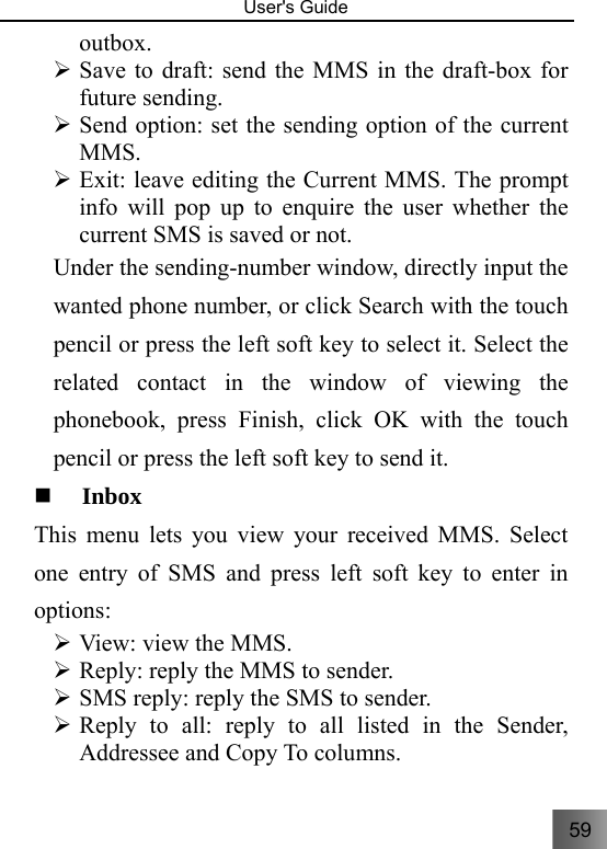 59   User&apos;s Guide                                  outbox. ¾ Save to draft: send the MMS in the draft-box for future sending. ¾ Send option: set the sending option of the current MMS. ¾ Exit: leave editing the Current MMS. The prompt info will pop up to enquire the user whether the current SMS is saved or not. Under the sending-number window, directly input the wanted phone number, or click Search with the touch pencil or press the left soft key to select it. Select the related contact in the window of viewing the phonebook, press Finish, click OK with the touch pencil or press the left soft key to send it.  Inbox   This menu lets you view your received MMS. Select one entry of SMS and press left soft key to enter in options: ¾ View: view the MMS. ¾ Reply: reply the MMS to sender. ¾ SMS reply: reply the SMS to sender. ¾ Reply to all: reply to all listed in the Sender, Addressee and Copy To columns.   