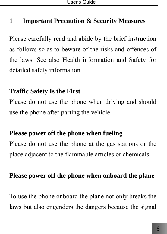 6  User&apos;s Guide                                  1 Important Precaution &amp; Security Measures     Please carefully read and abide by the brief instruction as follows so as to beware of the risks and offences of the laws. See also Health information and Safety for detailed safety information.  Traffic Safety Is the First Please do not use the phone when driving and should use the phone after parting the vehicle.  Please power off the phone when fueling   Please do not use the phone at the gas stations or the place adjacent to the flammable articles or chemicals.    Please power off the phone when onboard the plane  To use the phone onboard the plane not only breaks the laws but also engenders the dangers because the signal 