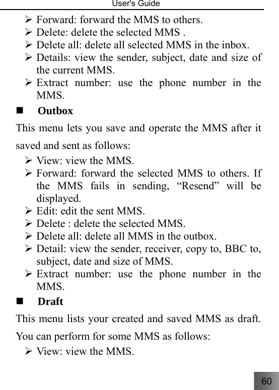 60   User&apos;s Guide                                  ¾ Forward: forward the MMS to others. ¾ Delete: delete the selected MMS . ¾ Delete all: delete all selected MMS in the inbox. ¾ Details: view the sender, subject, date and size of the current MMS. ¾ Extract number: use the phone number in the MMS.  Outbox This menu lets you save and operate the MMS after it saved and sent as follows: ¾ View: view the MMS. ¾ Forward: forward the selected MMS to others. If the MMS fails in sending, “Resend” will be displayed. ¾ Edit: edit the sent MMS. ¾ Delete : delete the selected MMS. ¾ Delete all: delete all MMS in the outbox. ¾ Detail: view the sender, receiver, copy to, BBC to, subject, date and size of MMS. ¾ Extract number: use the phone number in the MMS.  Draft   This menu lists your created and saved MMS as draft. You can perform for some MMS as follows: ¾ View: view the MMS. 