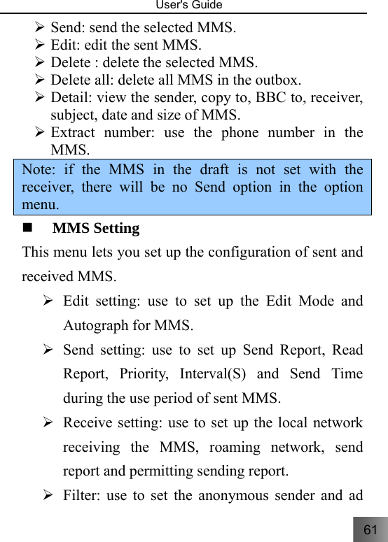 61   User&apos;s Guide                                  ¾ Send: send the selected MMS. ¾ Edit: edit the sent MMS. ¾ Delete : delete the selected MMS. ¾ Delete all: delete all MMS in the outbox. ¾ Detail: view the sender, copy to, BBC to, receiver, subject, date and size of MMS. ¾ Extract number: use the phone number in the MMS. Note: if the MMS in the draft is not set with the receiver, there will be no Send option in the option menu.     MMS Setting   This menu lets you set up the configuration of sent and received MMS.   ¾ Edit setting: use to set up the Edit Mode and Autograph for MMS. ¾ Send setting: use to set up Send Report, Read Report, Priority, Interval(S) and Send Time during the use period of sent MMS. ¾ Receive setting: use to set up the local network receiving the MMS, roaming network, send report and permitting sending report.   ¾ Filter: use to set the anonymous sender and ad 