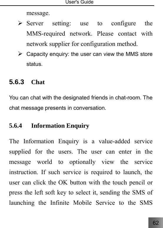 62   User&apos;s Guide                                  message. ¾ Server setting: use to configure the MMS-required network. Please contact with network supplier for configuration method. ¾ Capacity enquiry: the user can view the MMS store status.   5.6.3  Chat You can chat with the designated friends in chat-room. The chat message presents in conversation. 5.6.4 Information Enquiry     The Information Enquiry is a value-added service supplied for the users. The user can enter in the message world to optionally view the service instruction. If such service is required to launch, the user can click the OK button with the touch pencil or press the left soft key to select it, sending the SMS of launching the Infinite Mobile Service to the SMS 