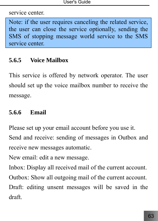 63   User&apos;s Guide                                  service center. Note: if the user requires canceling the related service, the user can close the service optionally, sending the SMS of stopping message world service to the SMS service center. 5.6.5 Voice Mailbox   This service is offered by network operator. The user should set up the voice mailbox number to receive the message. 5.6.6 Email Please set up your email account before you use it. Send and receive: sending of messages in Outbox and receive new messages automatic. New email: edit a new message. Inbox: Display all received mail of the current account. Outbox: Show all outgoing mail of the current account. Draft: editing unsent messages will be saved in the draft. 