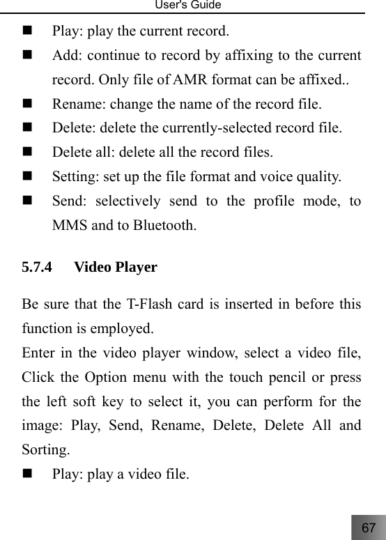 67   User&apos;s Guide                                   Play: play the current record.  Add: continue to record by affixing to the current record. Only file of AMR format can be affixed..    Rename: change the name of the record file.  Delete: delete the currently-selected record file.  Delete all: delete all the record files.  Setting: set up the file format and voice quality.  Send: selectively send to the profile mode, to MMS and to Bluetooth. 5.7.4 Video Player   Be sure that the T-Flash card is inserted in before this function is employed. Enter in the video player window, select a video file, Click the Option menu with the touch pencil or press the left soft key to select it, you can perform for the image: Play, Send, Rename, Delete, Delete All and Sorting.  Play: play a video file. 