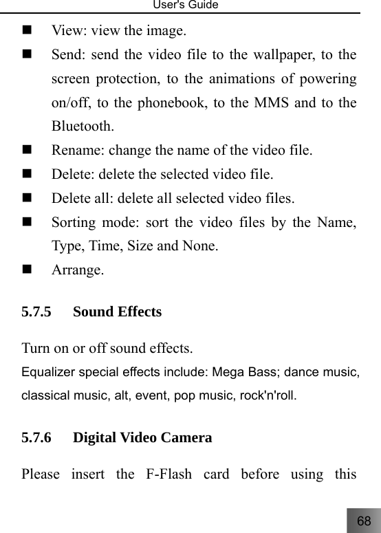 68   User&apos;s Guide                                   View: view the image.  Send: send the video file to the wallpaper, to the screen protection, to the animations of powering on/off, to the phonebook, to the MMS and to the Bluetooth.  Rename: change the name of the video file.  Delete: delete the selected video file.  Delete all: delete all selected video files.  Sorting mode: sort the video files by the Name, Type, Time, Size and None.    Arrange. 5.7.5 Sound Effects Turn on or off sound effects. Equalizer special effects include: Mega Bass; dance music, classical music, alt, event, pop music, rock&apos;n&apos;roll. 5.7.6 Digital Video Camera     Please insert the F-Flash card before using this 