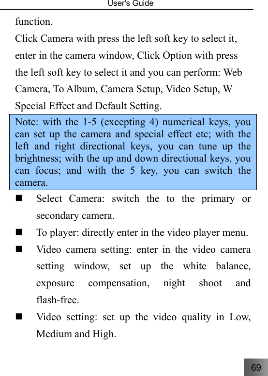 69   User&apos;s Guide                                  function. Click Camera with press the left soft key to select it, enter in the camera window, Click Option with press the left soft key to select it and you can perform: Web Camera, To Album, Camera Setup, Video Setup, W Special Effect and Default Setting. Note: with the 1-5 (excepting 4) numerical keys, you can set up the camera and special effect etc; with the left and right directional keys, you can tune up the brightness; with the up and down directional keys, you can focus; and with the 5 key, you can switch the camera.  Select Camera: switch the to the primary or secondary camera.  To player: directly enter in the video player menu.  Video camera setting: enter in the video camera setting window, set up the white balance, exposure compensation, night shoot and flash-free.  Video setting: set up the video quality in Low, Medium and High. 