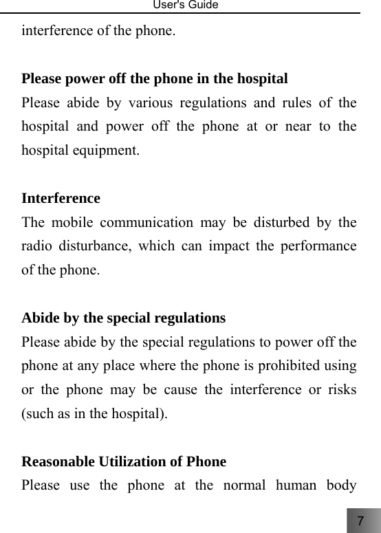 7  User&apos;s Guide                                  interference of the phone.  Please power off the phone in the hospital Please abide by various regulations and rules of the hospital and power off the phone at or near to the hospital equipment.  Interference The mobile communication may be disturbed by the radio disturbance, which can impact the performance of the phone.  Abide by the special regulations   Please abide by the special regulations to power off the phone at any place where the phone is prohibited using or the phone may be cause the interference or risks (such as in the hospital).  Reasonable Utilization of Phone Please use the phone at the normal human body 