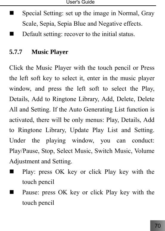 70   User&apos;s Guide                                   Special Setting: set up the image in Normal, Gray Scale, Sepia, Sepia Blue and Negative effects.  Default setting: recover to the initial status.     5.7.7 Music Player   Click the Music Player with the touch pencil or Press the left soft key to select it, enter in the music player window, and press the left soft to select the Play, Details, Add to Ringtone Library, Add, Delete, Delete All and Setting. If the Auto Generating List function is activated, there will be only menus: Play, Details, Add to Ringtone Library, Update Play List and Setting. Under the playing window, you can conduct: Play/Pause, Stop, Select Music, Switch Music, Volume Adjustment and Setting.      Play: press OK key or click Play key with the touch pencil    Pause: press OK key or click Play key with the touch pencil 