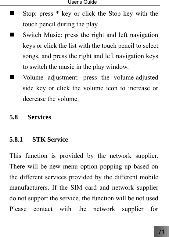 71   User&apos;s Guide                                   Stop: press * key or click the Stop key with the touch pencil during the play  Switch Music: press the right and left navigation keys or click the list with the touch pencil to select songs, and press the right and left navigation keys to switch the music in the play window.  Volume adjustment: press the volume-adjusted side key or click the volume icon to increase or decrease the volume. 5.8 Services  5.8.1 STK Service This function is provided by the network supplier. There will be new menu option popping up based on the different services provided by the different mobile manufacturers. If the SIM card and network supplier do not support the service, the function will be not used. Please contact with the network supplier for 