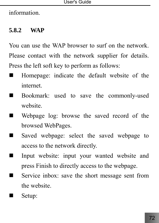 72   User&apos;s Guide                                  information. 5.8.2 WAP You can use the WAP browser to surf on the network. Please contact with the network supplier for details. Press the left soft key to perform as follows:  Homepage: indicate the default website of the internet.  Bookmark: used to save the commonly-used website.  Webpage log: browse the saved record of the browsed WebPages.  Saved webpage: select the saved webpage to access to the network directly.    Input website: input your wanted website and press Finish to directly access to the webpage.  Service inbox: save the short message sent from the website.  Setup: 