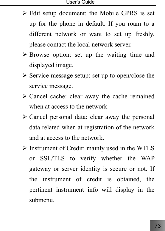 73   User&apos;s Guide                                  ¾ Edit setup document: the Mobile GPRS is set up for the phone in default. If you roam to a different network or want to set up freshly, please contact the local network server.   ¾ Browse option: set up the waiting time and displayed image. ¾ Service message setup: set up to open/close the service message. ¾ Cancel cache: clear away the cache remained when at access to the network ¾ Cancel personal data: clear away the personal data related when at registration of the network and at access to the network. ¾ Instrument of Credit: mainly used in the WTLS or SSL/TLS to verify whether the WAP gateway or server identity is secure or not. If the instrument of credit is obtained, the pertinent instrument info will display in the submenu.   
