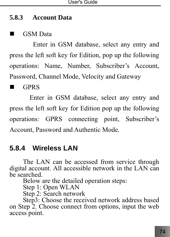 74   User&apos;s Guide                                  5.8.3 Account Data    GSM Data           Enter in GSM database, select any entry and press the left soft key for Edition, pop up the following operations: Name, Number, Subscriber’s Account, Password, Channel Mode, Velocity and Gateway  GPRS       Enter in GSM database, select any entry and press the left soft key for Edition pop up the following operations: GPRS connecting point, Subscriber’s Account, Password and Authentic Mode. 5.8.4 Wireless LAN The LAN can be accessed from service through digital account. All accessible network in the LAN can be searched.   Below are the detailed operation steps: Step 1: Open WLAN   Step 2: Search network Step3: Choose the received network address based on Step 2. Choose connect from options, input the web access point. 
