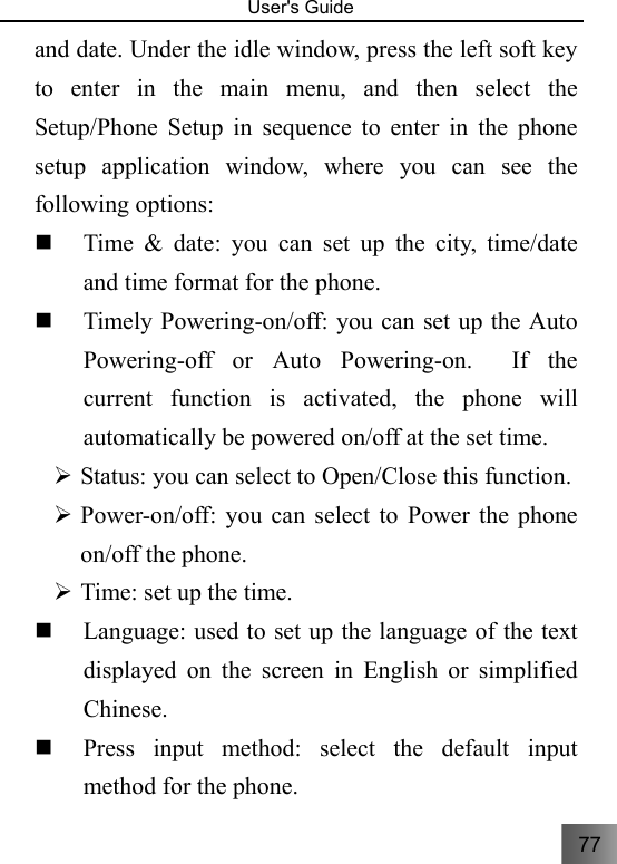 77   User&apos;s Guide                                  and date. Under the idle window, press the left soft key to enter in the main menu, and then select the Setup/Phone Setup in sequence to enter in the phone setup application window, where you can see the following options:  Time &amp; date: you can set up the city, time/date and time format for the phone.  Timely Powering-on/off: you can set up the Auto Powering-off or Auto Powering-on.  If the current function is activated, the phone will automatically be powered on/off at the set time. ¾ Status: you can select to Open/Close this function.     ¾ Power-on/off: you can select to Power the phone on/off the phone.     ¾ Time: set up the time.    Language: used to set up the language of the text displayed on the screen in English or simplified Chinese.  Press input method: select the default input method for the phone. 