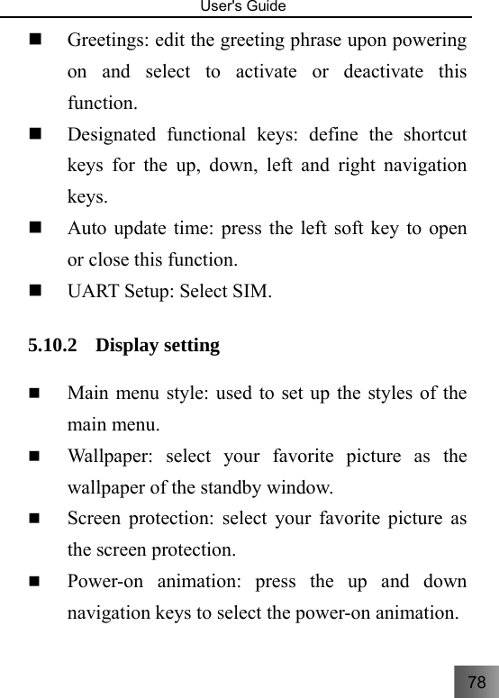 78   User&apos;s Guide                                   Greetings: edit the greeting phrase upon powering on and select to activate or deactivate this function.  Designated functional keys: define the shortcut keys for the up, down, left and right navigation keys.  Auto update time: press the left soft key to open or close this function.  UART Setup: Select SIM. 5.10.2 Display setting  Main menu style: used to set up the styles of the main menu.  Wallpaper: select your favorite picture as the wallpaper of the standby window.  Screen protection: select your favorite picture as the screen protection.  Power-on animation: press the up and down navigation keys to select the power-on animation. 