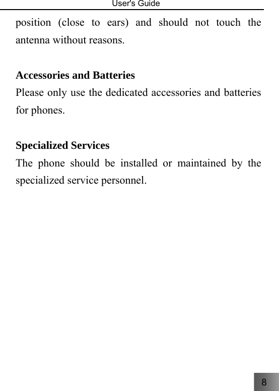 8  User&apos;s Guide                                  position (close to ears) and should not touch the antenna without reasons.  Accessories and Batteries Please only use the dedicated accessories and batteries for phones.  Specialized Services The phone should be installed or maintained by the specialized service personnel.    