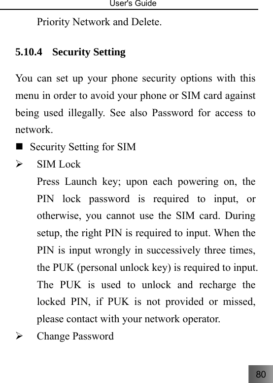 80   User&apos;s Guide                                  Priority Network and Delete. 5.10.4 Security Setting   You can set up your phone security options with this menu in order to avoid your phone or SIM card against being used illegally. See also Password for access to network.    Security Setting for SIM   ¾ SIM Lock   Press Launch key; upon each powering on, the PIN lock password is required to input, or otherwise, you cannot use the SIM card. During setup, the right PIN is required to input. When the PIN is input wrongly in successively three times, the PUK (personal unlock key) is required to input. The PUK is used to unlock and recharge the locked PIN, if PUK is not provided or missed, please contact with your network operator.     ¾ Change Password 