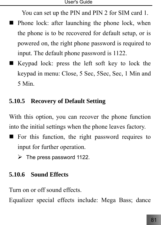 81   User&apos;s Guide                                  You can set up the PIN and PIN 2 for SIM card 1.  Phone lock: after launching the phone lock, when the phone is to be recovered for default setup, or is powered on, the right phone password is required to input. The default phone password is 1122.    Keypad lock: press the left soft key to lock the keypad in menu: Close, 5 Sec, 5Sec, Sec, 1 Min and 5 Min. 5.10.5 Recovery of Default Setting   With this option, you can recover the phone function into the initial settings when the phone leaves factory.      For this function, the right password requires to input for further operation.   ¾ The press password 1122. 5.10.6 Sound Effects Turn on or off sound effects. Equalizer special effects include: Mega Bass; dance 