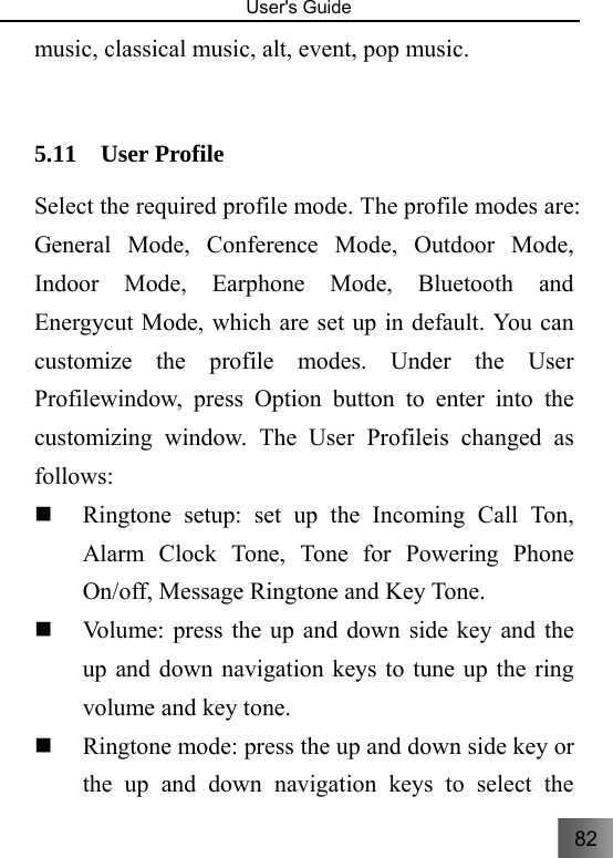 82   User&apos;s Guide                                  music, classical music, alt, event, pop music.  5.11 User Profile Select the required profile mode. The profile modes are: General Mode, Conference Mode, Outdoor Mode, Indoor Mode, Earphone Mode, Bluetooth and Energycut Mode, which are set up in default. You can customize the profile modes. Under the User Profilewindow, press Option button to enter into the customizing window. The User Profileis changed as follows:  Ringtone setup: set up the Incoming Call Ton, Alarm Clock Tone, Tone for Powering Phone On/off, Message Ringtone and Key Tone.    Volume: press the up and down side key and the up and down navigation keys to tune up the ring volume and key tone.  Ringtone mode: press the up and down side key or the up and down navigation keys to select the 