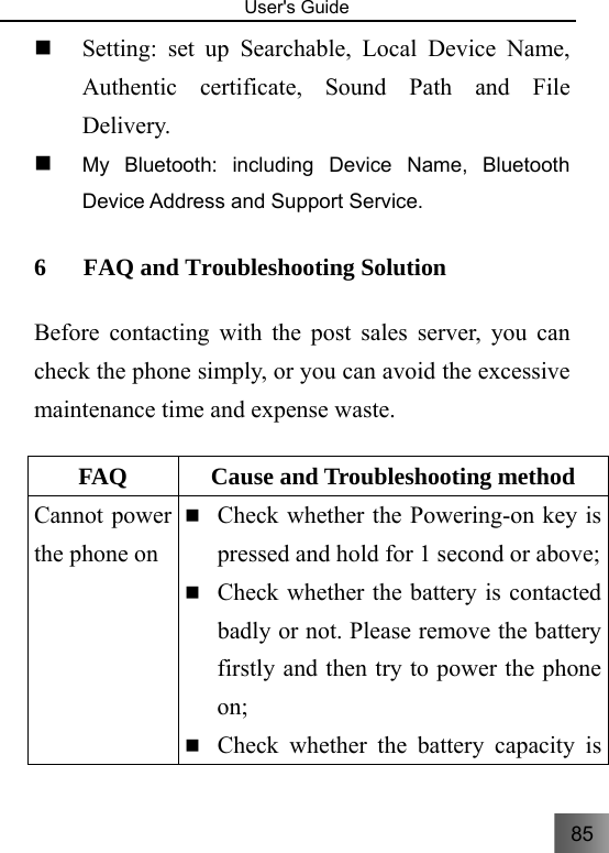 85   User&apos;s Guide                                   Setting: set up Searchable, Local Device Name, Authentic certificate, Sound Path and File Delivery.  My Bluetooth: including Device Name, Bluetooth Device Address and Support Service. 6 FAQ and Troubleshooting Solution   Before contacting with the post sales server, you can check the phone simply, or you can avoid the excessive maintenance time and expense waste.    FAQ  Cause and Troubleshooting method     Cannot power the phone on  Check whether the Powering-on key is pressed and hold for 1 second or above;  Check whether the battery is contacted badly or not. Please remove the battery firstly and then try to power the phone on;  Check whether the battery capacity is 