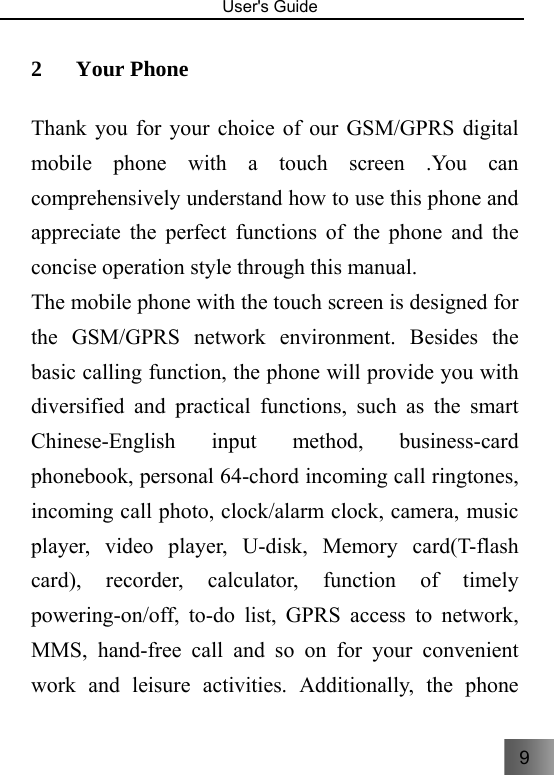 9  User&apos;s Guide                                  2 Your Phone   Thank you for your choice of our GSM/GPRS digital mobile phone with a touch screen .You can comprehensively understand how to use this phone and appreciate the perfect functions of the phone and the concise operation style through this manual.   The mobile phone with the touch screen is designed for the GSM/GPRS network environment. Besides the basic calling function, the phone will provide you with diversified and practical functions, such as the smart Chinese-English input method, business-card phonebook, personal 64-chord incoming call ringtones, incoming call photo, clock/alarm clock, camera, music player, video player, U-disk, Memory card(T-flash card), recorder, calculator, function of timely powering-on/off, to-do list, GPRS access to network, MMS, hand-free call and so on for your convenient work and leisure activities. Additionally, the phone 
