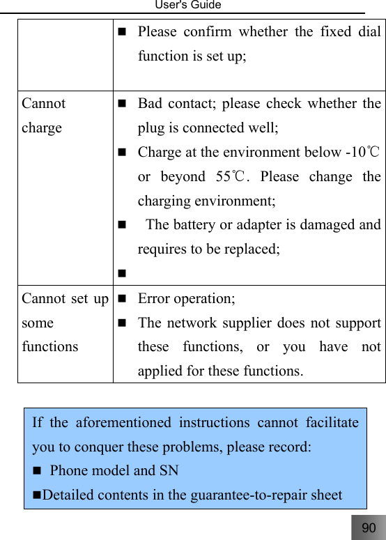 90   User&apos;s Guide                                   Please confirm whether the fixed dial function is set up; Cannot charge  Bad contact; please check whether the plug is connected well;  Charge at the environment below -10  ℃or beyond 55 . Please change the ℃charging environment;    The battery or adapter is damaged and requires to be replaced;   Cannot set up some functions  Error operation;  The network supplier does not support these functions, or you have not applied for these functions.    If the aforementioned instructions cannot facilitate you to conquer these problems, please record:    Phone model and SN  Detailed contents in the guarantee-to-repair sheet 