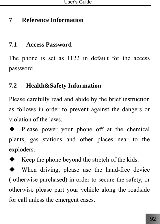 92   User&apos;s Guide                                  7 Reference Information   7.1 Access Password The phone is set as 1122 in default for the access password.  7.2 Health&amp;Safety Information   Please carefully read and abide by the brief instruction as follows in order to prevent against the dangers or violation of the laws. ◆  Please power your phone off at the chemical plants, gas stations and other places near to the exploders.  ◆  Keep the phone beyond the stretch of the kids.   ◆  When driving, please use the hand-free device ( otherwise purchased) in order to secure the safety, or otherwise please part your vehicle along the roadside for call unless the emergent cases. 