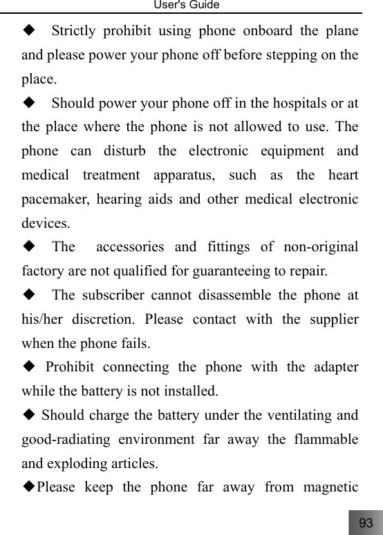 93   User&apos;s Guide                                  ◆  Strictly prohibit using phone onboard the plane and please power your phone off before stepping on the place. ◆  Should power your phone off in the hospitals or at the place where the phone is not allowed to use. The phone can disturb the electronic equipment and medical treatment apparatus, such as the heart pacemaker, hearing aids and other medical electronic devices. ◆  The  accessories and fittings of non-original factory are not qualified for guaranteeing to repair. ◆  The subscriber cannot disassemble the phone at his/her discretion. Please contact with the supplier when the phone fails.    Prohibit connecting the phone with the adapter ◆while the battery is not installed.  Should charge the battery under the ventilating and ◆good-radiating environment far away the flammable and exploding articles. Please keep the phone far◆ away from magnetic 