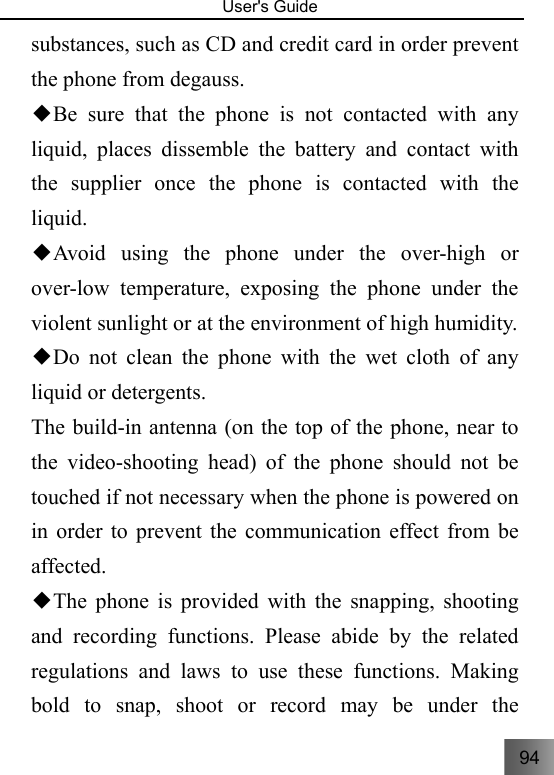 94   User&apos;s Guide                                  substances, such as CD and credit card in order prevent the phone from degauss. Be sure that the phone is not contacted with any ◆liquid, places dissemble the battery and contact with the supplier once the phone is contacted with the liquid. Avoid using the phone under the over◆-high or over-low temperature, exposing the phone under the violent sunlight or at the environment of high humidity. Do not clean the phone with the wet cloth of any ◆liquid or detergents. The build-in antenna (on the top of the phone, near to the video-shooting head) of the phone should not be touched if not necessary when the phone is powered on in order to prevent the communication effect from be affected.  The phone is provided with the snapping, shooting ◆and recording functions. Please abide by the related regulations and laws to use these functions. Making bold to snap, shoot or record may be under the 