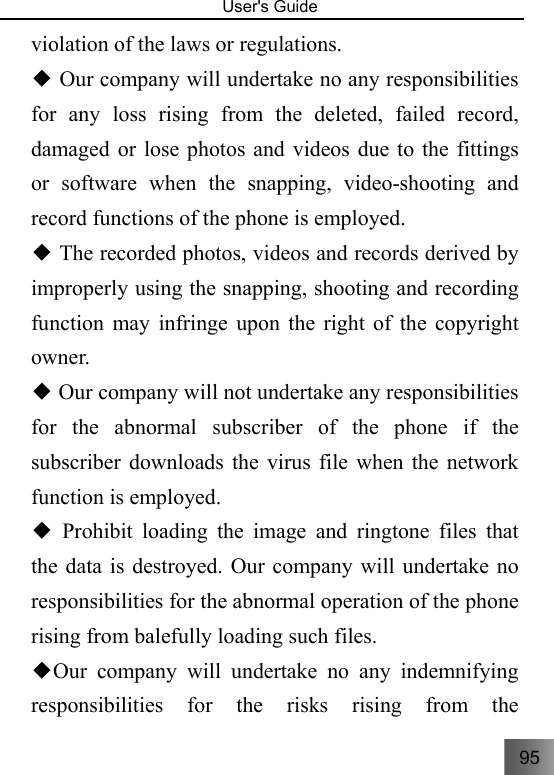95   User&apos;s Guide                                  violation of the laws or regulations.    Our company will undertake no any responsibilities ◆for any loss rising from the deleted, failed record, damaged or lose photos and videos due to the fittings or software when the snapping, video-shooting and record functions of the phone is employed.      The recorded photos, videos and records derived by ◆improperly using the snapping, shooting and recording function may infringe upon the right of the copyright owner.   Our company will not undertake any responsibilities ◆for the abnormal subscriber of the phone if the subscriber downloads the virus file when the network function is employed.  Prohibit loading the image and ringtone files that ◆the data is destroyed. Our company will undertake no responsibilities for the abnormal operation of the phone rising from balefully loading such files.   Our company will undertake no◆ any indemnifying responsibilities for the risks rising from the 
