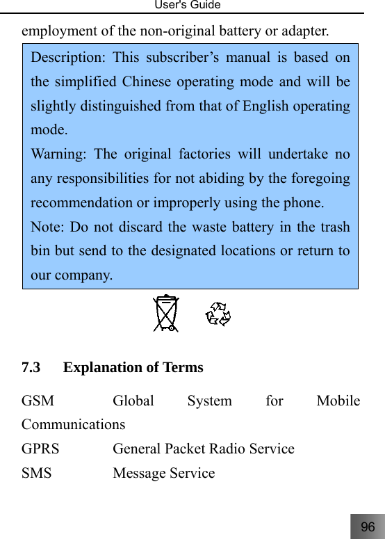 96   User&apos;s Guide                                  employment of the non-original battery or adapter.   Description: This subscriber’s manual is based on the simplified Chinese operating mode and will be slightly distinguished from that of English operating mode.  Warning: The original factories will undertake no any responsibilities for not abiding by the foregoing recommendation or improperly using the phone. Note: Do not discard the waste battery in the trash bin but send to the designated locations or return to our company.  7.3 Explanation of Terms     GSM      Global  System  for  Mobile Communications  GPRS      General Packet Radio Service   SMS      Message Service  