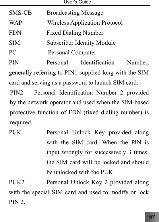 97   User&apos;s Guide                                  SMS-CB     Broadcasting Message  WAP      Wireless Application Protocol   FDN      Fixed Dialing Number  SIM         Subscriber Identity Module  PC          Personal Computer  PIN         Personal Identification Number, generally referring to PIN1 supplied long with the SIM card and serving as a password to launch SIM card. PIN2  Personal Identification Number 2 provided by the network operator and used when the SIM-based protective function of FDN (fixed dialing number) is required. PUK  Personal Unlock Key provided along with the SIM card. When the PIN is input wrongly for successively 3 times, the SIM card will be locked and should be unlocked with the PUK.                  PUK2       Personal Unlock Key 2 provided along with the special SIM card and used to modify or lock PIN 2. 