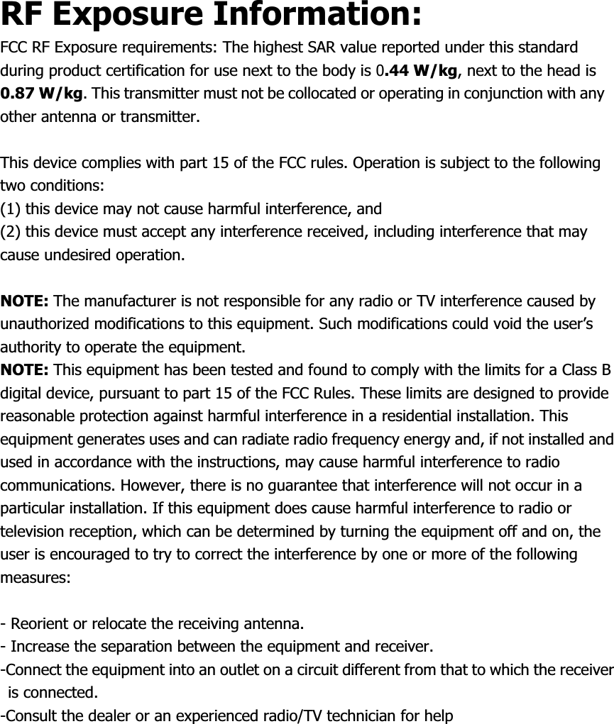 RF Exposure Information: FCC RF Exposure requirements: The highest SAR value reported under this standard during product certification for use next to the body is 0.44 W/kg, next to the head is 0.87 W/kg. This transmitter must not be collocated or operating in conjunction with any other antenna or transmitter. This device complies with part 15 of the FCC rules. Operation is subject to the following two conditions:   (1) this device may not cause harmful interference, and   (2) this device must accept any interference received, including interference that may cause undesired operation. NOTE: The manufacturer is not responsible for any radio or TV interference caused by unauthorized modifications to this equipment. Such modifications could void the user’s authority to operate the equipment. NOTE: This equipment has been tested and found to comply with the limits for a Class B digital device, pursuant to part 15 of the FCC Rules. These limits are designed to provide reasonable protection against harmful interference in a residential installation. This equipment generates uses and can radiate radio frequency energy and, if not installed and used in accordance with the instructions, may cause harmful interference to radio communications. However, there is no guarantee that interference will not occur in a particular installation. If this equipment does cause harmful interference to radio or television reception, which can be determined by turning the equipment off and on, the user is encouraged to try to correct the interference by one or more of the following measures:- Reorient or relocate the receiving antenna. - Increase the separation between the equipment and receiver. -Connect the equipment into an outlet on a circuit different from that to which the receiver is connected. -Consult the dealer or an experienced radio/TV technician for help