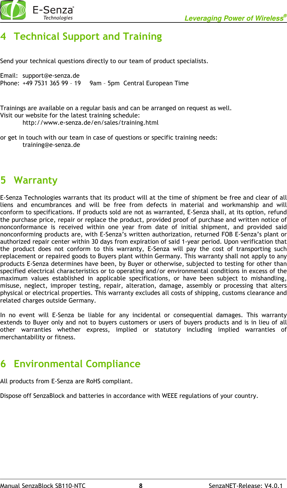                                                           Leveraging Power of Wireless®              Manual SenzaBlock SB110-NTC                            8                                   SenzaNET-Release: V4.0.1 4 Technical Support and Training  Send your technical questions directly to our team of product specialists.  Email:  support@e-senza.de Phone:  +49 7531 365 99 – 19  9am – 5pm  Central European Time   Trainings are available on a regular basis and can be arranged on request as well. Visit our website for the latest training schedule: http://www.e-senza.de/en/sales/training.html  or get in touch with our team in case of questions or specific training needs:   training@e-senza.de    5 Warranty E-Senza Technologies warrants that its product will at the time of shipment be free and clear of all liens  and  encumbrances  and  will  be  free  from  defects  in  material  and  workmanship  and  will conform to specifications. If products sold are not as warranted, E-Senza shall, at its option, refund the purchase price, repair or replace the product, provided proof of purchase and written notice of nonconformance  is  received  within  one  year  from  date  of  initial  shipment,  and  provided  said nonconforming products are, with E-Senza’s written authorization, returned FOB E-Senza’s plant or authorized repair center within 30 days from expiration of said 1-year period. Upon verification that the  product  does  not  conform  to  this  warranty,  E-Senza  will  pay  the  cost  of  transporting  such replacement or repaired goods to Buyers plant within Germany. This warranty shall not apply to any products E-Senza determines have been, by Buyer or otherwise, subjected to testing for other than specified electrical characteristics or to operating and/or environmental conditions in excess of the maximum  values  established  in  applicable  specifications,  or  have  been  subject  to  mishandling, misuse,  neglect,  improper  testing,  repair,  alteration,  damage,  assembly  or  processing  that  alters physical or electrical properties. This warranty excludes all costs of shipping, customs clearance and related charges outside Germany.  In  no  event  will  E-Senza  be  liable  for  any  incidental  or  consequential  damages.  This  warranty extends to Buyer only and not to buyers customers or users of buyers products and is in lieu of all other  warranties  whether  express,  implied  or  statutory  including  implied  warranties  of merchantability or fitness.   6 Environmental Compliance All products from E-Senza are RoHS compliant.   Dispose off SenzaBlock and batteries in accordance with WEEE regulations of your country.    
