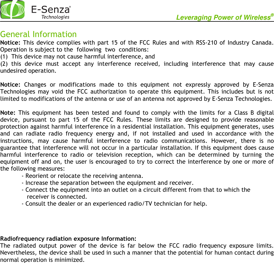                                                           Leveraging Power of Wireless®             General Information Notice:  This  device  complies  with  part 15  of the FCC  Rules  and  with  RSS-210  of Industry  Canada. Operation is subject to the  following  two  conditions: (1)  This device may not cause harmful interference, and (2)  this  device  must  accept  any  interference  received,  including  interference  that  may  cause undesired operation.  Notice:  Changes  or  modifications  made  to  this  equipment  not  expressly  approved  by  E-Senza Technologies  may  void  the  FCC  authorization  to  operate  this  equipment.  This  includes  but  is  not limited to modifications of the antenna or use of an antenna not approved by E-Senza Technologies.  Note:  This  equipment  has  been  tested  and  found  to  comply  with  the  limits  for  a  Class  B  digital device,  pursuant  to  part  15  of  the  FCC  Rules.  These  limits  are  designed  to  provide  reasonable protection against harmful interference in a residential installation. This equipment generates, uses and  can  radiate  radio  frequency  energy  and,  if  not  installed  and  used  in  accordance  with  the instructions,  may  cause  harmful  interference  to  radio  communications.  However,  there  is  no guarantee that interference will not occur in a particular installation. If this equipment does cause harmful  interference  to  radio  or  television  reception,  which  can  be  determined  by  turning  the   equipment off and on, the user is encouraged to try to correct the interference by one or more of the following measures:   - Reorient or relocate the receiving antenna.   - Increase the separation between the equipment and receiver.   - Connect the equipment into an outlet on a circuit different from that to which the       receiver is connected.   - Consult the dealer or an experienced radio/TV technician for help.    Radiofrequency radiation exposure Information: The  radiated  output  power  of  the  device  is  far  below  the  FCC  radio  frequency  exposure  limits. Nevertheless, the device shall be used in such a manner that the potential for human contact during normal operation is minimized.   