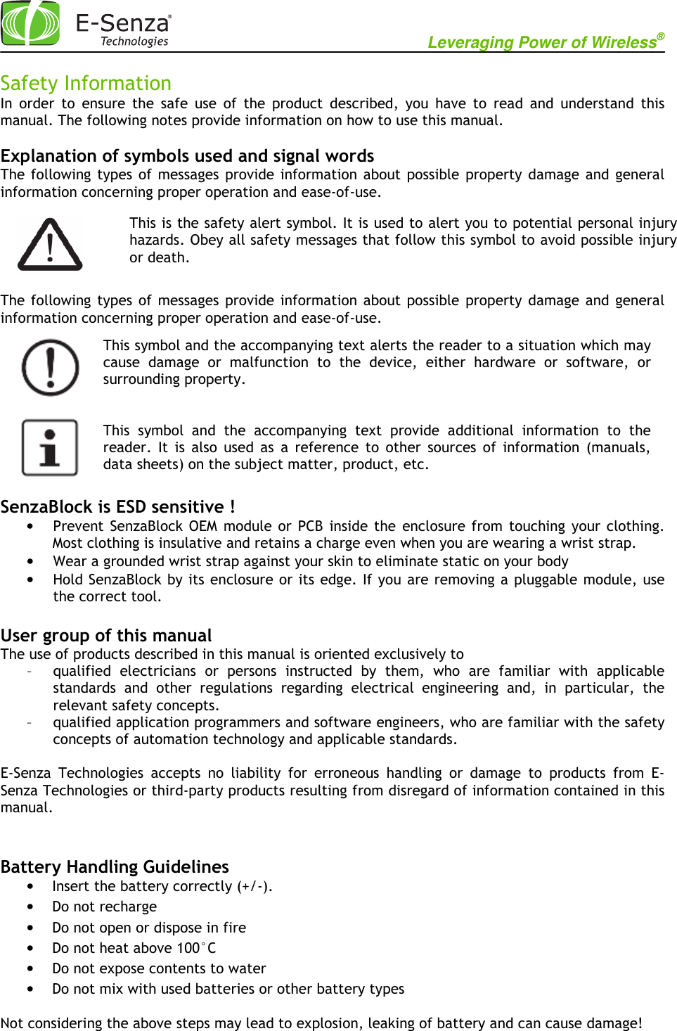                                                          Leveraging Power of Wireless®             Safety Information In  order  to  ensure  the  safe  use  of  the  product  described,  you  have  to  read  and  understand  this manual. The following notes provide information on how to use this manual.  Explanation of symbols used and signal words The following  types  of  messages  provide  information  about  possible  property  damage  and  general information concerning proper operation and ease-of-use.    The following  types  of  messages  provide  information  about  possible  property  damage  and  general information concerning proper operation and ease-of-use.       SenzaBlock is ESD sensitive ! • Prevent  SenzaBlock OEM  module or  PCB  inside  the  enclosure from  touching  your  clothing. Most clothing is insulative and retains a charge even when you are wearing a wrist strap.  • Wear a grounded wrist strap against your skin to eliminate static on your body • Hold SenzaBlock by its enclosure or its edge. If you are removing a pluggable module, use the correct tool.  User group of this manual The use of products described in this manual is oriented exclusively to – qualified  electricians  or  persons  instructed  by  them,  who  are  familiar  with  applicable standards  and  other  regulations  regarding  electrical  engineering  and,  in  particular,  the relevant safety concepts. – qualified application programmers and software engineers, who are familiar with the safety concepts of automation technology and applicable standards.  E-Senza  Technologies  accepts  no  liability  for  erroneous  handling  or  damage  to  products  from  E-Senza Technologies or third-party products resulting from disregard of information contained in this manual.   Battery Handling Guidelines • Insert the battery correctly (+/-). • Do not recharge • Do not open or dispose in fire • Do not heat above 100°C • Do not expose contents to water • Do not mix with used batteries or other battery types Not considering the above steps may lead to explosion, leaking of battery and can cause damage!   This is the safety alert symbol. It is used to alert you to potential personal injury hazards. Obey all safety messages that follow this symbol to avoid possible injury or death.  This symbol and the accompanying text alerts the reader to a situation which may cause  damage  or  malfunction  to  the  device,  either  hardware  or  software,  or surrounding property.   This  symbol  and  the  accompanying  text  provide  additional  information  to  the reader.  It  is  also  used  as  a  reference  to  other  sources  of  information  (manuals, data sheets) on the subject matter, product, etc.       