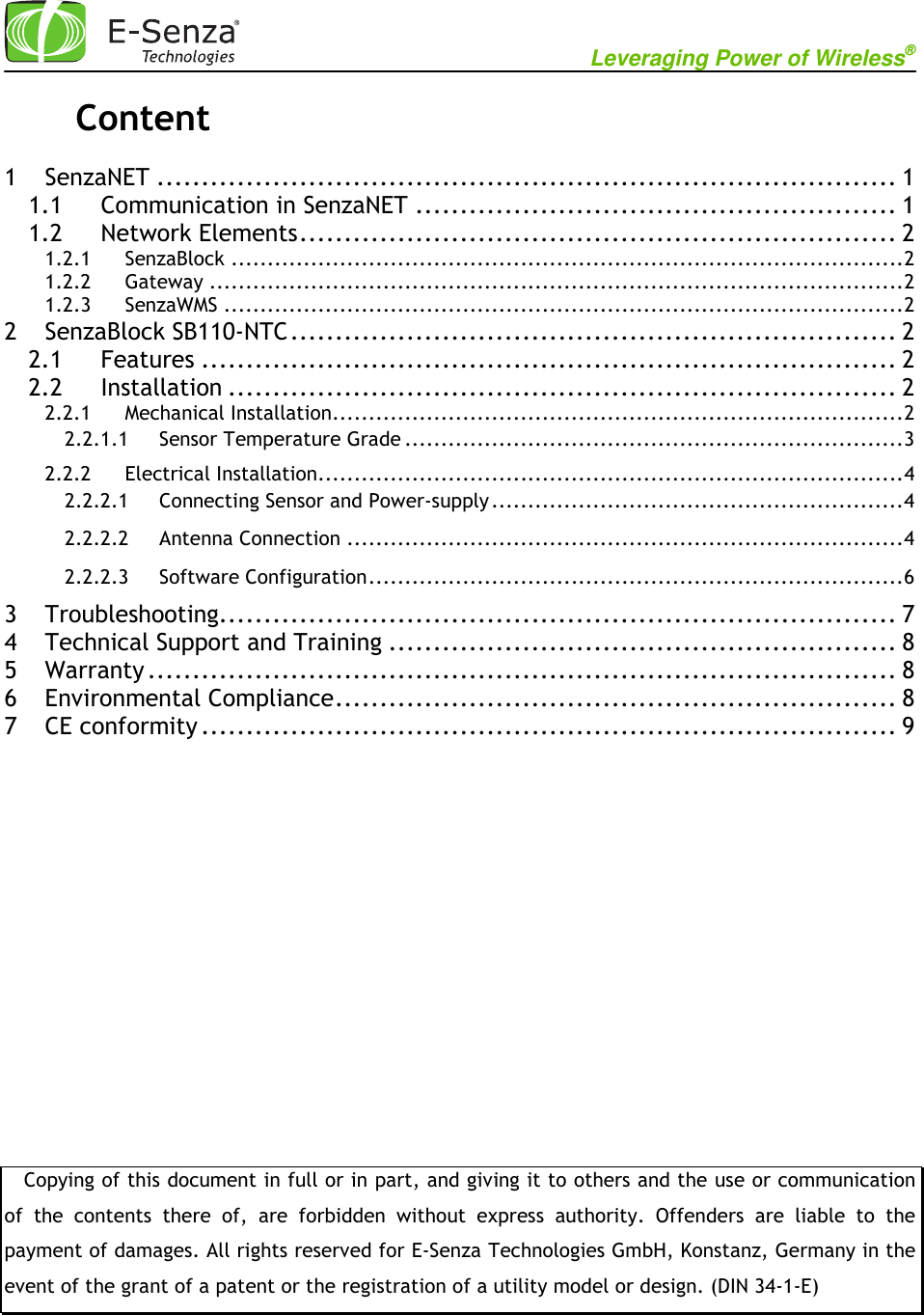                                                           Leveraging Power of Wireless®             Content  1 SenzaNET ................................................................................... 1 1.1 Communication in SenzaNET ...................................................... 1 1.2 Network Elements ................................................................... 2 1.2.1 SenzaBlock ............................................................................................. 2 1.2.2 Gateway ................................................................................................ 2 1.2.3 SenzaWMS .............................................................................................. 2 2 SenzaBlock SB110-NTC .................................................................... 2 2.1 Features .............................................................................. 2 2.2 Installation ........................................................................... 2 2.2.1 Mechanical Installation............................................................................... 2 2.2.1.1 Sensor Temperature Grade ..................................................................... 3 2.2.2 Electrical Installation................................................................................. 4 2.2.2.1 Connecting Sensor and Power-supply ......................................................... 4 2.2.2.2 Antenna Connection ............................................................................. 4 2.2.2.3 Software Configuration .......................................................................... 6 3 Troubleshooting ............................................................................ 7 4 Technical Support and Training ......................................................... 8 5 Warranty .................................................................................... 8 6 Environmental Compliance ............................................................... 8 7 CE conformity .............................................................................. 9                   Copying of this document in full or in part, and giving it to others and the use or communication of  the  contents  there  of,  are  forbidden  without  express  authority.  Offenders  are  liable  to  the payment of damages. All rights reserved for E-Senza Technologies GmbH, Konstanz, Germany in the event of the grant of a patent or the registration of a utility model or design. (DIN 34-1-E) 