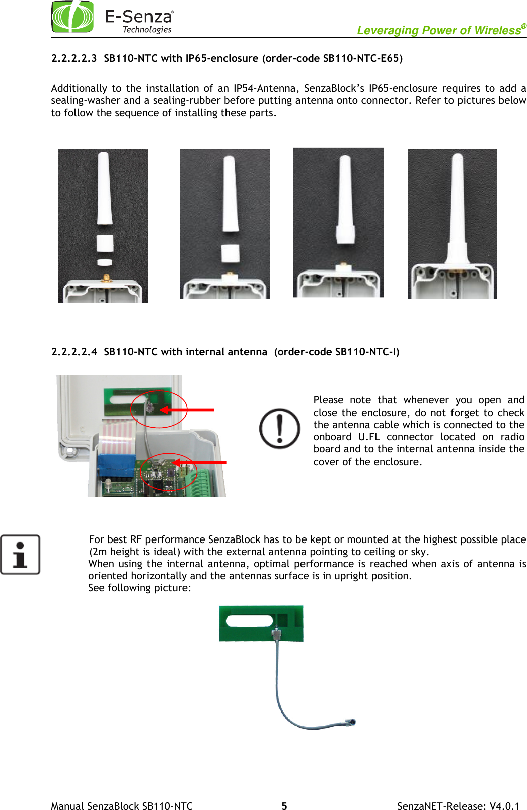                                                           Leveraging Power of Wireless®              Manual SenzaBlock SB110-NTC                            5                                   SenzaNET-Release: V4.0.1 2.2.2.2.3 SB110-NTC with IP65-enclosure (order-code SB110-NTC-E65)  Additionally  to  the  installation  of  an  IP54-Antenna,  SenzaBlock’s  IP65-enclosure  requires  to  add  a sealing-washer and a sealing-rubber before putting antenna onto connector. Refer to pictures below to follow the sequence of installing these parts.                2.2.2.2.4 SB110-NTC with internal antenna  (order-code SB110-NTC-I)                   For best RF performance SenzaBlock has to be kept or mounted at the highest possible place             (2m height is ideal) with the external antenna pointing to ceiling or sky. When using  the internal antenna, optimal  performance  is reached  when  axis of antenna is oriented horizontally and the antennas surface is in upright position.  See following picture:                   Please  note  that  whenever  you  open  and close the enclosure,  do not  forget  to  check the antenna cable which is connected to the onboard  U.FL  connector  located  on  radio board and to the internal antenna inside the cover of the enclosure.  