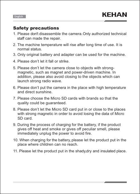 Safety precautions1. Pleasedon'tdisassemble the camera.Onlyauthorized technical    staffcanmade therepair.2.Themachine temperaturewillriseafter long timeofuse. It isnormalstatus.3. Onlyoriginalbatteryandadapter canbeused for themachine.4. Pleasedon&rsquo;tletit fallorstrike.5. Pleasedon&rsquo;tlet the cameraclose toobjectswith strong-magnetic,suchasmagnetandpower-drivenmachine. Inaddition,pleasealsoavoidclosing to theobjectswhich canlaunch strongradiowave.6. Pleasedon&rsquo;tput the camerain theplacewithhigh temperatureanddirectsunshine.7. Pleasechoose theMicro SD cardswithbrands so that thequalitycouldbeguaranteed.8. Pleasedon&rsquo;tlet theMicro SD cardputinor close to theplaceswithstrongmagneticinorder toavoidlosing thedataofMicro    SDcard.9.During theprocessofcharging for thebattery,if theproductgivesoffheatandsmokeorgivesoffpeculiarsmell,pleaseimmediatelyunplug thepower toavoid fire.10.Whenchargingfor thebattery,pleaselet theproductputin theplacewherechildrencannoreach.11.Pleaselet theproductputin theshady,dryandinsulatedplace.
