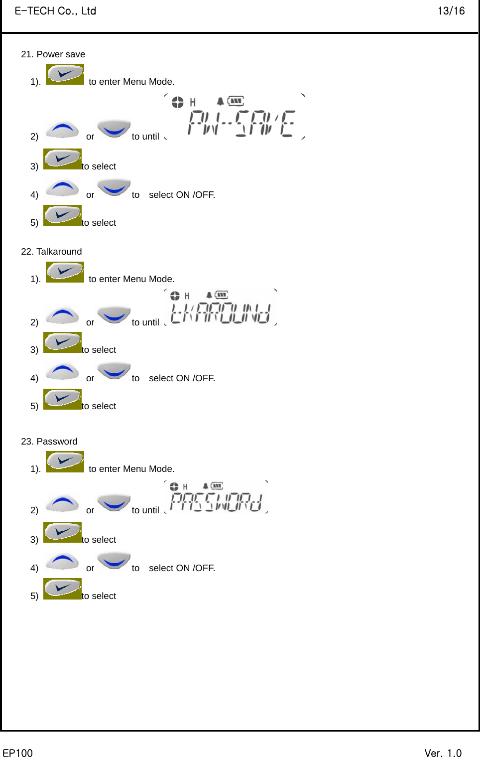  EP100                                                                             Ver. 1.0 E-TECH Co., Ltd                                                                   13/16  21. Power save 1).    to enter Menu Mode. 2)   or to until   3) to select 4)   or to  select ON /OFF. 5) to select    22. Talkaround 1).    to enter Menu Mode. 2)   or to until   3) to select 4)   or to  select ON /OFF. 5) to select    23. Password 1).    to enter Menu Mode. 2)   or to until   3) to select 4)   or to  select ON /OFF. 5) to select           