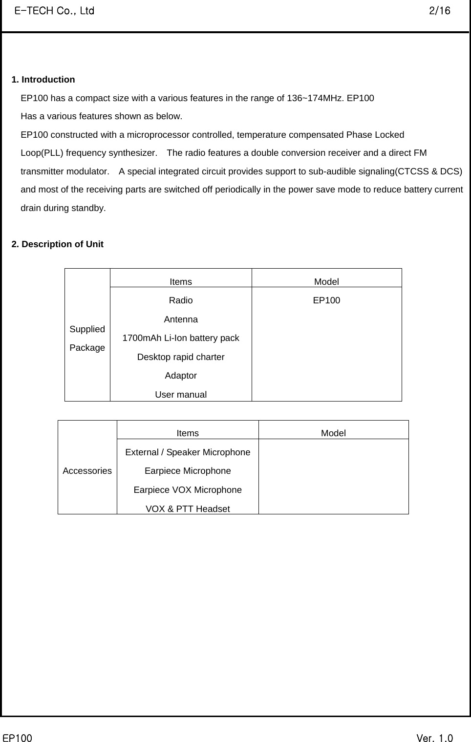  EP100                                                                             Ver. 1.0 E-TECH Co., Ltd                                                                   2/16  1. Introduction EP100 has a compact size with a various features in the range of 136~174MHz. EP100   Has a various features shown as below. EP100 constructed with a microprocessor controlled, temperature compensated Phase Locked   Loop(PLL) frequency synthesizer.    The radio features a double conversion receiver and a direct FM   transmitter modulator.    A special integrated circuit provides support to sub-audible signaling(CTCSS &amp; DCS) and most of the receiving parts are switched off periodically in the power save mode to reduce battery current drain during standby.  2. Description of Unit  Items Model Radio EP100 Antenna  1700mAh Li-Ion battery pack   Desktop rapid charter   Adaptor   Supplied Package User manual                                                            Items Model External / Speaker Microphone  Earpiece Microphone   Earpiece VOX Microphone   AccessoriesVOX &amp; PTT Headset              