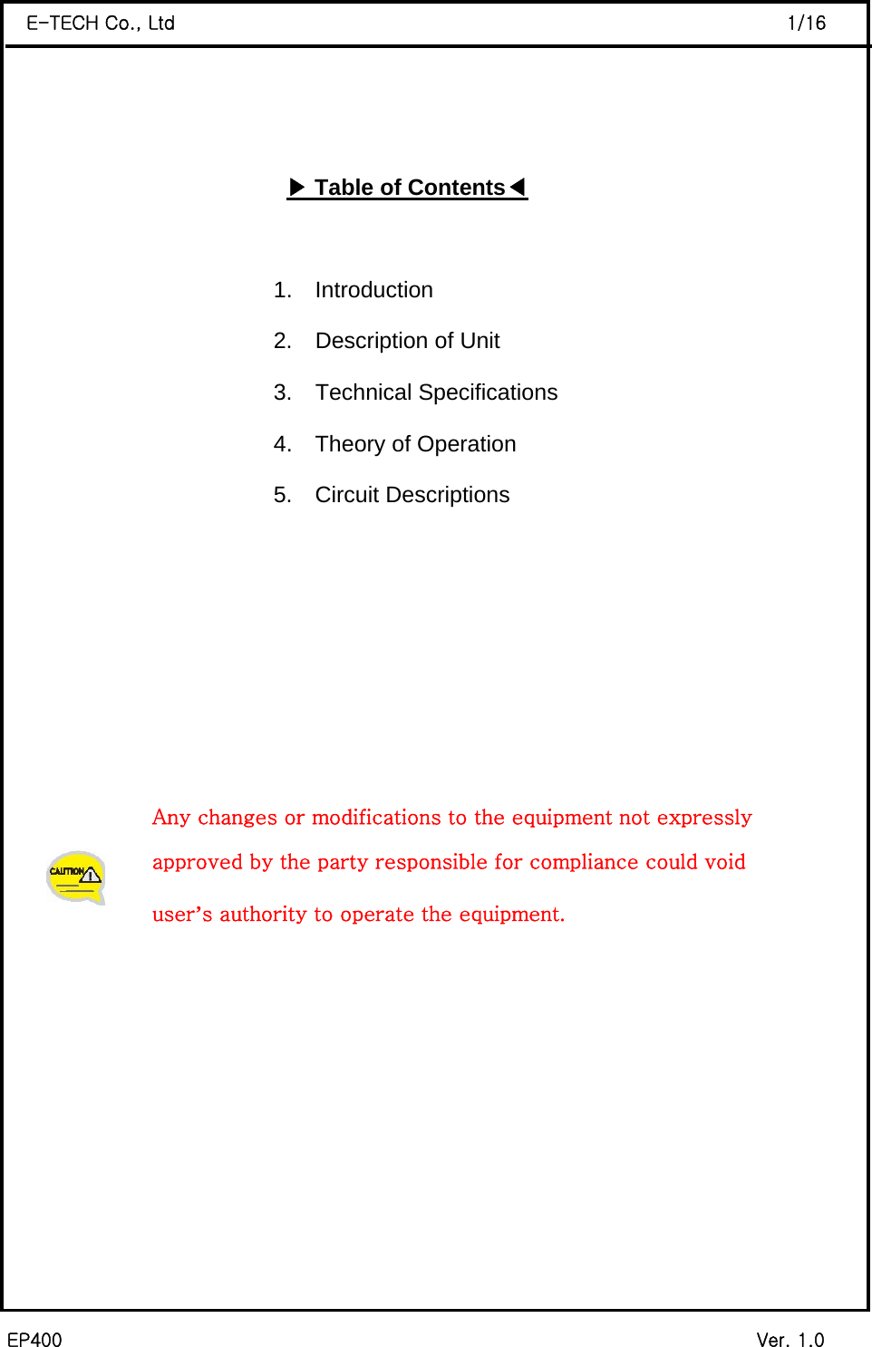  EP400                                                                           Ver. 1.0 E-TECH Co., Ltd                                                                  1/16    ▶Table of Contents◀                            1.  Introduction                                          2.  Description of Unit                                          3.  Technical Specifications                                           4.  Theory of Operation 5.  Circuit Descriptions           Any changes or modifications to the equipment not expressly   approved by the party responsible for compliance could void  user’s authority to operate the equipment.         