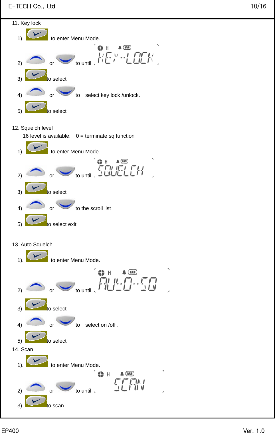  EP400                                                                             Ver. 1.0 E-TECH Co., Ltd                                                                   10/16 11. Key lock 1).    to enter Menu Mode. 2)   or to until   3) to select 4)   or to    select key lock /unlock. 5) to select    12. Squelch level 16 level is available.    0 = terminate sq function   1).    to enter Menu Mode. 2)   or to until   3) to select 4)   or to the scroll list 5)  to select exit  13. Auto Squelch 1).    to enter Menu Mode. 2)   or to until   3) to select 4)   or to    select on /off . 5) to select   14. Scan 1).    to enter Menu Mode. 2)   or to until   3) to scan.  