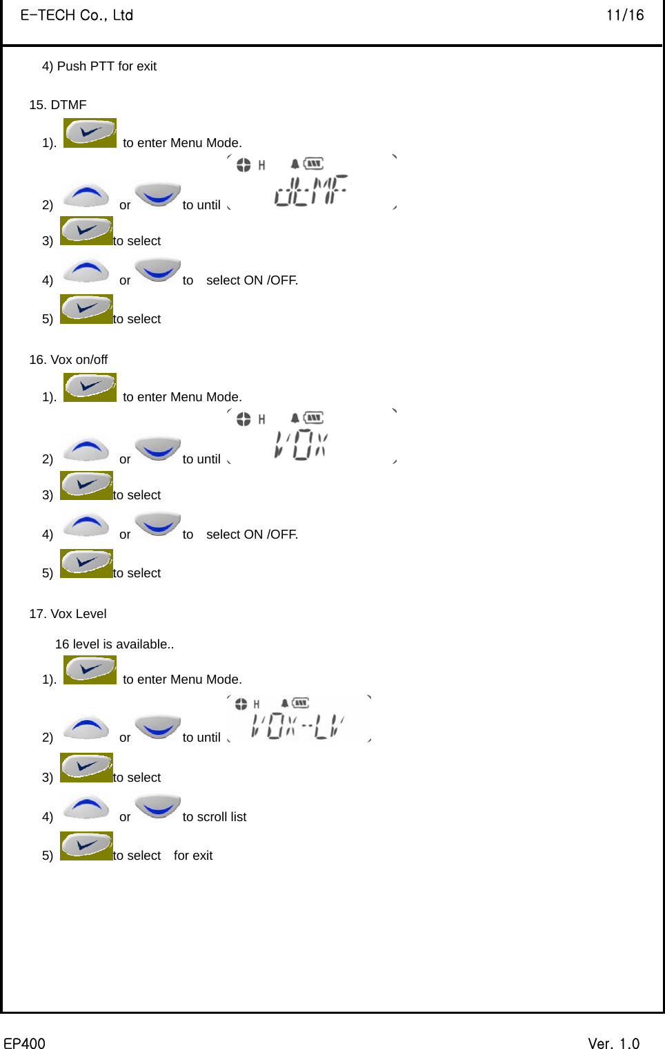  EP400                                                                             Ver. 1.0 E-TECH Co., Ltd                                                                   11/16 4) Push PTT for exit  15. DTMF   1).    to enter Menu Mode. 2)   or to until   3) to select 4)   or to  select ON /OFF. 5) to select    16. Vox on/off 1).    to enter Menu Mode. 2)   or to until   3) to select 4)   or to  select ON /OFF. 5) to select    17. Vox Level 16 level is available.. 1).    to enter Menu Mode. 2)   or to until   3) to select 4)   or to scroll list 5)  to select  for exit        