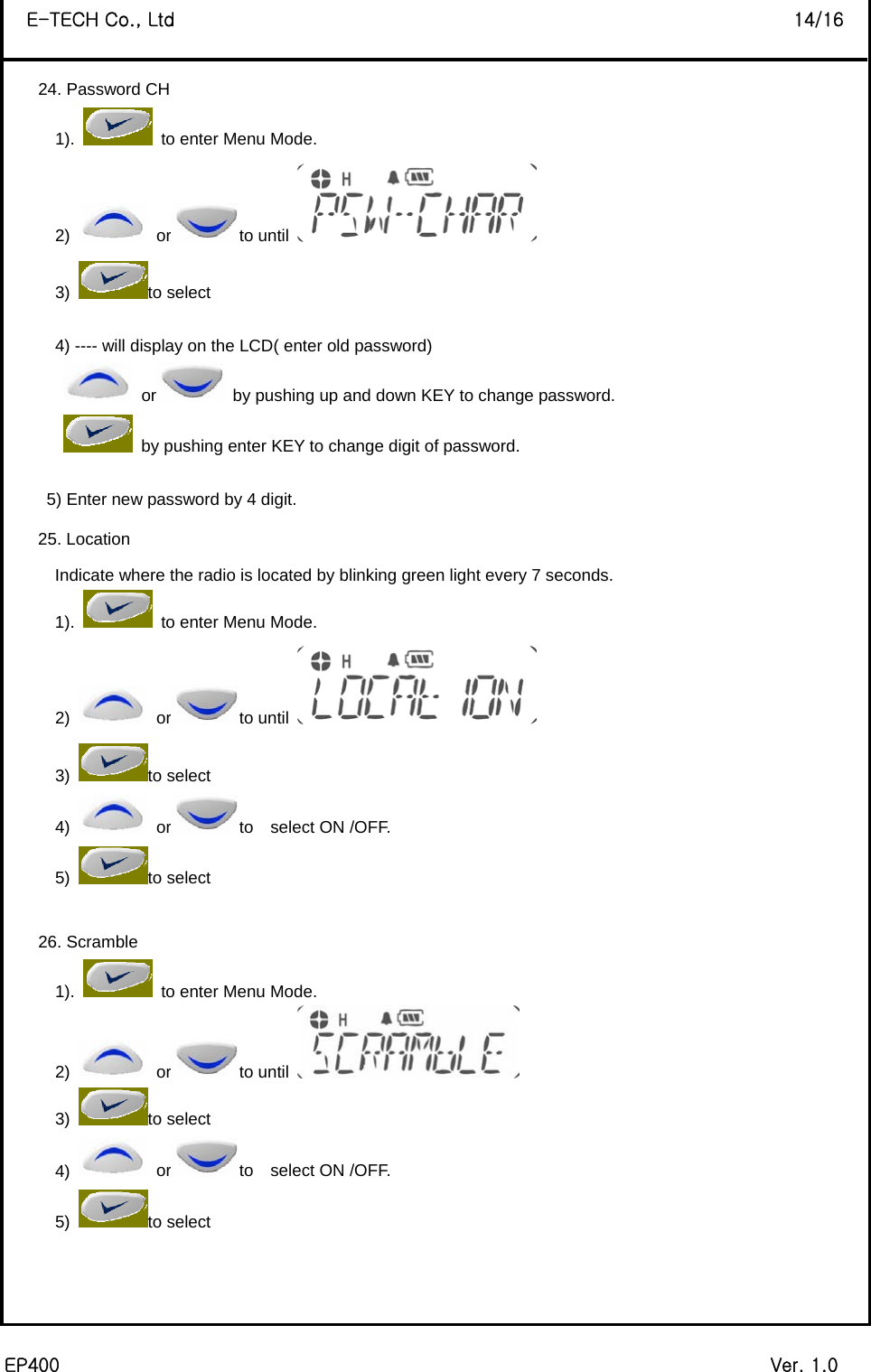  EP400                                                                             Ver. 1.0 E-TECH Co., Ltd                                                                   14/16 24. Password CH 1).    to enter Menu Mode. 2)   or to until   3) to select  4) ---- will display on the LCD( enter old password)  or   by pushing up and down KEY to change password.     by pushing enter KEY to change digit of password.  5) Enter new password by 4 digit. 25. Location Indicate where the radio is located by blinking green light every 7 seconds. 1).    to enter Menu Mode. 2)   or to until   3) to select 4)   or to  select ON /OFF. 5) to select    26. Scramble 1).    to enter Menu Mode. 2)   or to until   3) to select 4)   or to  select ON /OFF. 5) to select      