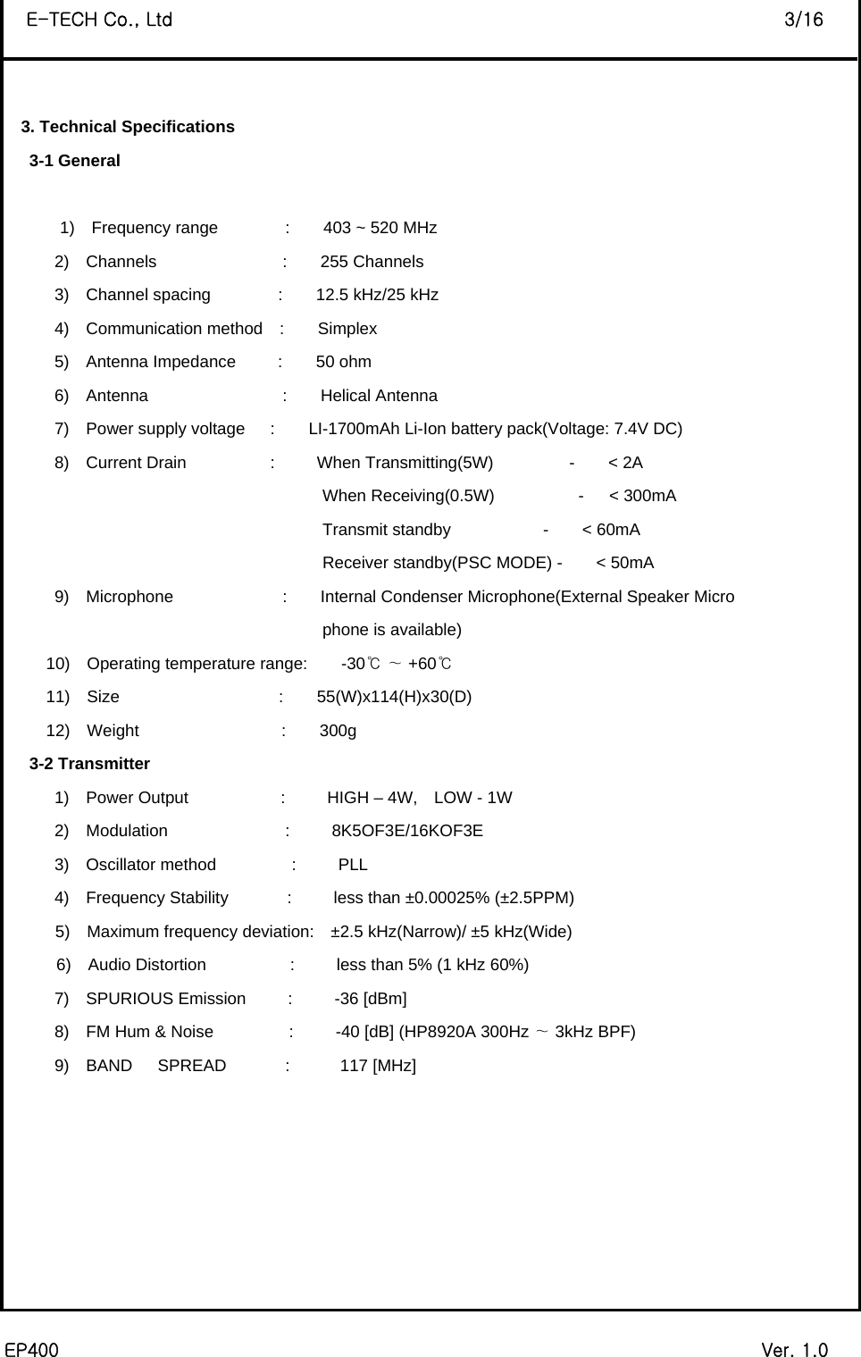  EP400                                                                             Ver. 1.0 E-TECH Co., Ltd                                                                   3/16  3. Technical Specifications    3-1 General          1)  Frequency range        :    403 ~ 520 MHz 2)  Channels               :    255 Channels 3)  Channel spacing        :    12.5 kHz/25 kHz 4)  Communication method  :    Simplex 5)  Antenna Impedance     :    50 ohm  6)  Antenna                :    Helical Antenna 7)  Power supply voltage   :    LI-1700mAh Li-Ion battery pack(Voltage: 7.4V DC) 8)  Current Drain          :     When Transmitting(5W)         -    &lt; 2A                                       When Receiving(0.5W)          -   &lt; 300mA                                       Transmit standby           -    &lt; 60mA                                       Receiver standby(PSC MODE) -    &lt; 50mA 9)  Microphone             :    Internal Condenser Microphone(External Speaker Micro                                 phone is available)       10)  Operating temperature range:    -30    +℃∼ 60℃      11)  Size                   :    55(W)x114(H)x30(D)      12)  Weight                 :    300g    3-2 Transmitter       1)  Power Output           :     HIGH – 4W,  LOW - 1W       2)  Modulation              :     8K5OF3E/16KOF3E       3)  Oscillator method         :     PLL       4)  Frequency Stability       :     less than ±0.00025% (±2.5PPM) 5)  Maximum frequency deviation:  ±2.5 kHz(Narrow)/ ±5 kHz(Wide) 6)  Audio Distortion          :     less than 5% (1 kHz 60%)       7)  SPURIOUS Emission     :     -36 [dBm]       8)  FM Hum &amp; Noise         :     -40 [dB] (HP8920A 300Hz   3kHz BP∼F)        9)  BAND   SPREAD       :      117 [MHz]        