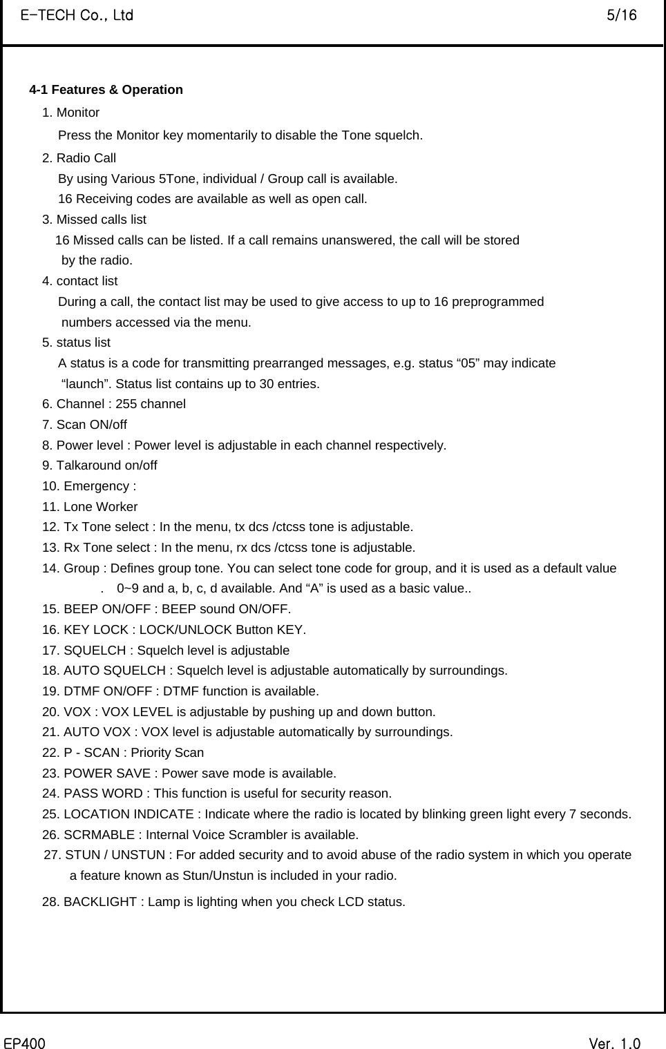  EP400                                                                             Ver. 1.0 E-TECH Co., Ltd                                                                   5/16  4-1 Features &amp; Operation         1. Monitor                  Press the Monitor key momentarily to disable the Tone squelch.   2. Radio Call                   By using Various 5Tone, individual / Group call is available.                   16 Receiving codes are available as well as open call. 3. Missed calls list                  16 Missed calls can be listed. If a call remains unanswered, the call will be stored by the radio.   4. contact list                   During a call, the contact list may be used to give access to up to 16 preprogrammed   numbers accessed via the menu.   5. status list                   A status is a code for transmitting prearranged messages, e.g. status “05” may indicate “launch”. Status list contains up to 30 entries. 6. Channel : 255 channel   7. Scan ON/off   8. Power level : Power level is adjustable in each channel respectively.   9. Talkaround on/off   10. Emergency :   11. Lone Worker   12. Tx Tone select : In the menu, tx dcs /ctcss tone is adjustable.   13. Rx Tone select : In the menu, rx dcs /ctcss tone is adjustable.   14. Group : Defines group tone. You can select tone code for group, and it is used as a default value .    0~9 and a, b, c, d available. And “A” is used as a basic value..   15. BEEP ON/OFF : BEEP sound ON/OFF.     16. KEY LOCK : LOCK/UNLOCK Button KEY.   17. SQUELCH : Squelch level is adjustable   18. AUTO SQUELCH : Squelch level is adjustable automatically by surroundings.   19. DTMF ON/OFF : DTMF function is available.   20. VOX : VOX LEVEL is adjustable by pushing up and down button.   21. AUTO VOX : VOX level is adjustable automatically by surroundings.   22. P - SCAN : Priority Scan   23. POWER SAVE : Power save mode is available.   24. PASS WORD : This function is useful for security reason.   25. LOCATION INDICATE : Indicate where the radio is located by blinking green light every 7 seconds.   26. SCRMABLE : Internal Voice Scrambler is available.   27. STUN / UNSTUN : For added security and to avoid abuse of the radio system in which you operate     a feature known as Stun/Unstun is included in your radio. 28. BACKLIGHT : Lamp is lighting when you check LCD status.         