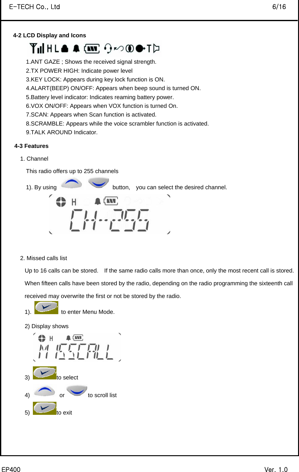  EP400                                                                             Ver. 1.0 E-TECH Co., Ltd                                                                   6/16  4-2 LCD Display and Icons  1.ANT GAZE ; Shows the received signal strength. 2.TX POWER HIGH: Indicate power level 3.KEY LOCK: Appears during key lock function is ON. 4.ALART(BEEP) ON/OFF: Appears when beep sound is turned ON. 5.Battery level indicator: Indicates reaming battery power. 6.VOX ON/OFF: Appears when VOX function is turned On. 7.SCAN: Appears when Scan function is activated. 8.SCRAMBLE: Appears while the voice scrambler function is activated. 9.TALK AROUND Indicator. 4-3 Features 1. Channel   This radio offers up to 255 channels 1). By using    button,  you can select the desired channel.   2. Missed calls list Up to 16 calls can be stored.    If the same radio calls more than once, only the most recent call is stored.   When fifteen calls have been stored by the radio, depending on the radio programming the sixteenth call received may overwrite the first or not be stored by the radio. 1).    to enter Menu Mode. 2) Display shows   3) to select 4)   or to scroll list 5)  to exit    