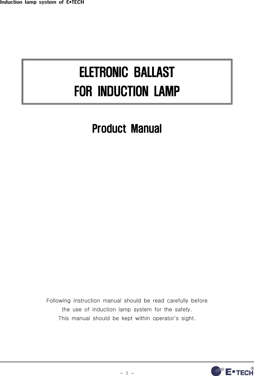 Induction  lamp  system  of  E•TECH-  1  -ELETRONIC  BALLAST FOR  INDUCTION  LAMPProduct  ManualFollowing  instruction  manual  should  be  read  carefully  before the  use  of  induction  lamp  system  for  the  safety.This  manual  should  be  kept  within  operator&apos;s  sight.