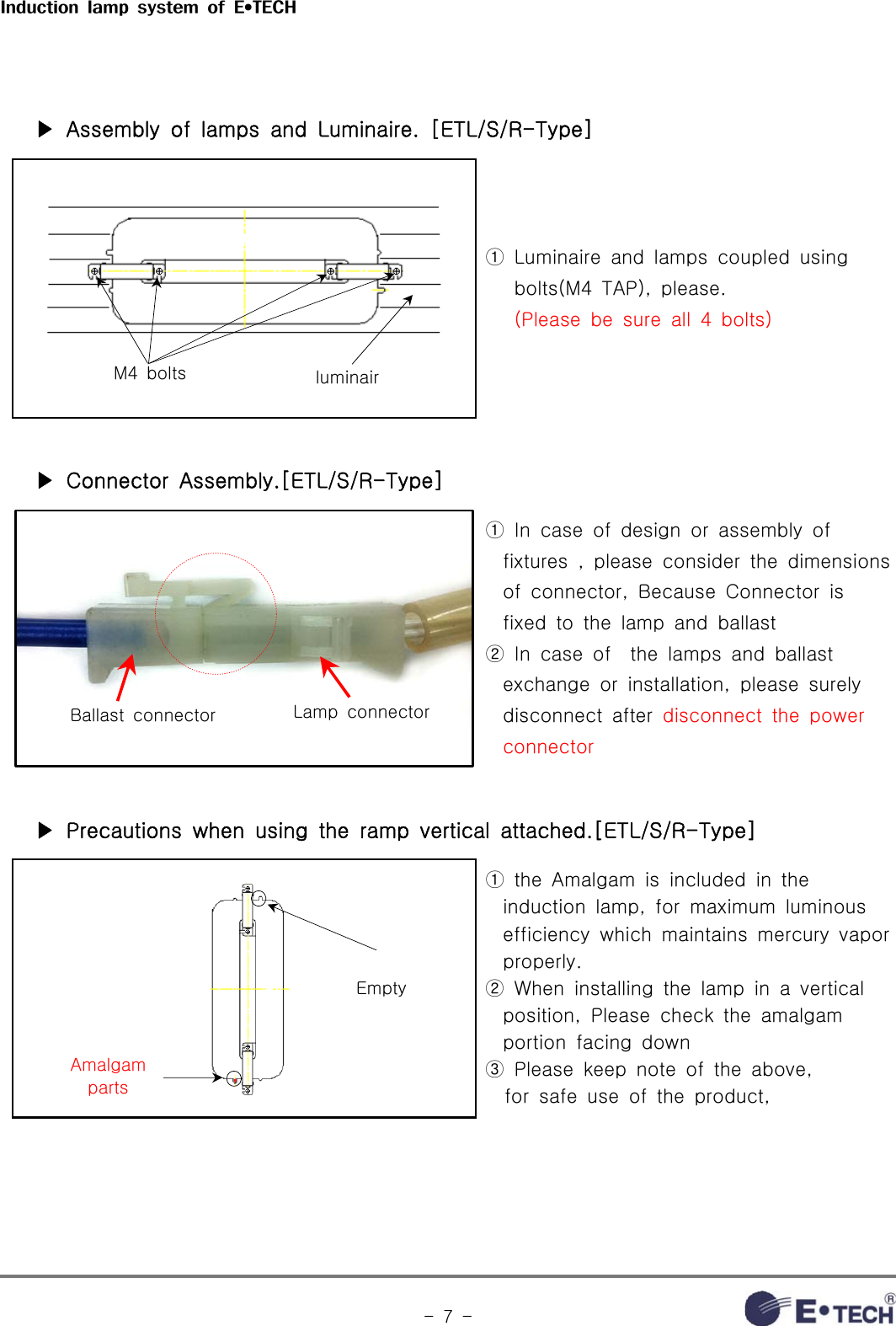 Induction  lamp  system  of  E•TECH-  7  -   ▶ Assembly of lamps and Luminaire. [ETL/S/R-Type] M4  bolts luminair①  Luminaire  and  lamps  coupled  using    bolts(M4 TAP), please.   (Please be sure all 4 bolts)   ▶ Connector Assembly.[ETL/S/R-Type]Ballast  connector Lamp  connector①  In  case  of  design  or  assembly  of fixtures  ,  please  consider  the  dimensions of  connector,  Because  Connector  is fixed  to  the  lamp  and  ballast② In case of  the lamps and ballast exchange  or  installation,  please  surely disconnect  after  disconnect the power connector    ▶ Precautions when using the ramp vertical attached.[ETL/S/R-Type]EmptyAmalgam parts①  the  Amalgam  is  included  in  the induction  lamp,  for  maximum  luminous efficiency  which  maintains  mercury  vapor properly.②  When  installing  the  lamp  in  a  vertical position,  Please  check  the  amalgam portion  facing  down③  Please  keep  note  of  the  above,     for  safe  use  of  the  product, 