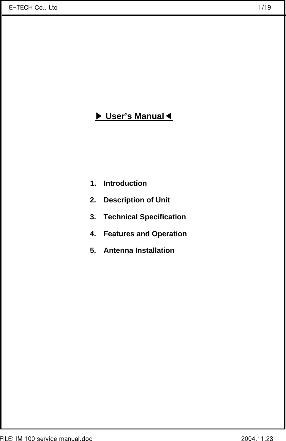  FILE: IM 100 service manual.doc                                                 2004.11.23 E-TECH Co., Ltd                                                                  1/19        ▶User’s Manual◀                              1.  Introduction 2.    Description of Unit 3.  Technical Specification 4.    Features and Operation 5.  Antenna Installation             